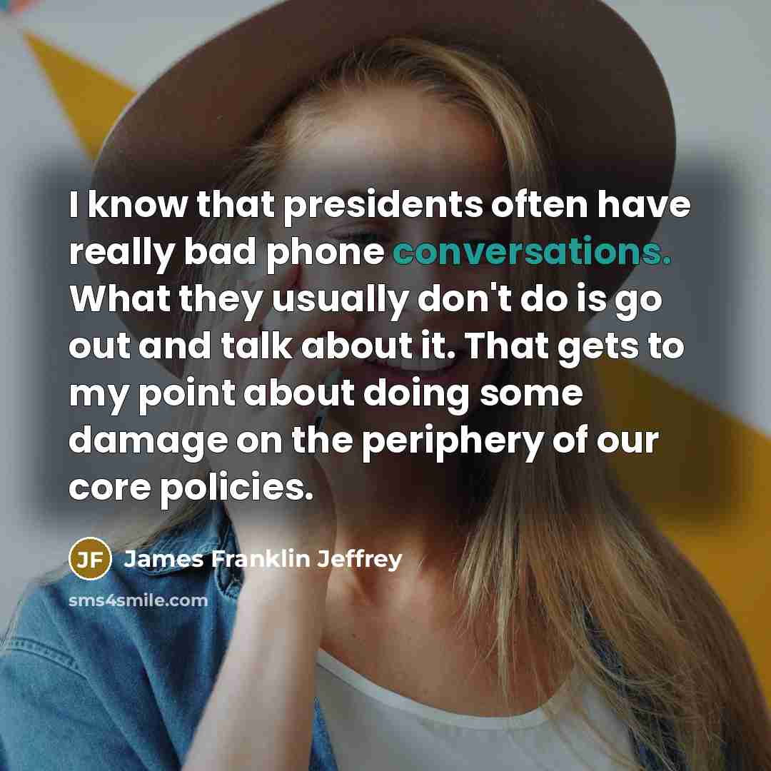 “I know that presidents often have really bad phone conversations. What they usually don't do is go out and talk about it. That gets to my point about doing some damage on the periphery of our core policies.” quote by James Franklin Jeffrey