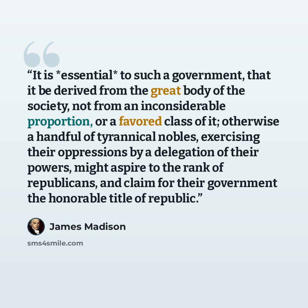 “It is *essential* to such a government, that it be derived from the great body of the society, not from an inconsiderable proportion, or a favored class of it; otherwise a handful of tyrannical nobles, exercising their oppressions by a delegation of their powers, might aspire to the rank of…” quote by James Madison