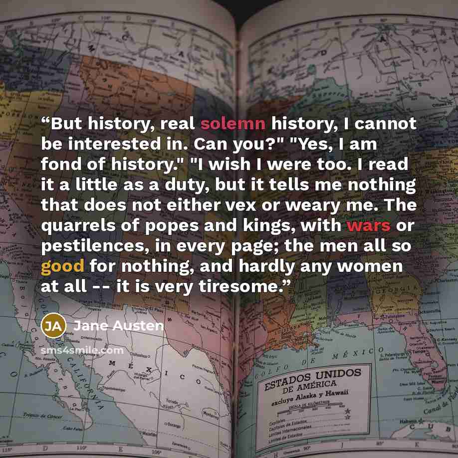 “But history, real solemn history, I cannot be interested in. Can you?" "Yes, I am fond of history." "I wish I were too. I read it a little as a duty, but it tells me nothing that does not either vex or weary me. The quarrels of popes and kings, with wars or pestilences, in every page; the men all…” quote by Jane Austen