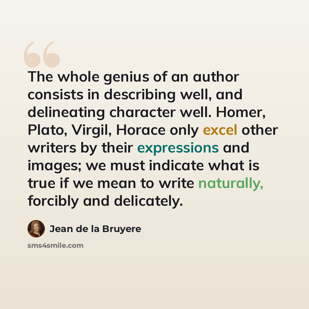 “The whole genius of an author consists in describing well, and delineating character well. Homer, Plato, Virgil, Horace only excel other writers by their expressions and images; we must indicate what is true if we mean to write naturally, forcibly and delicately.” quote by Jean de la Bruyere