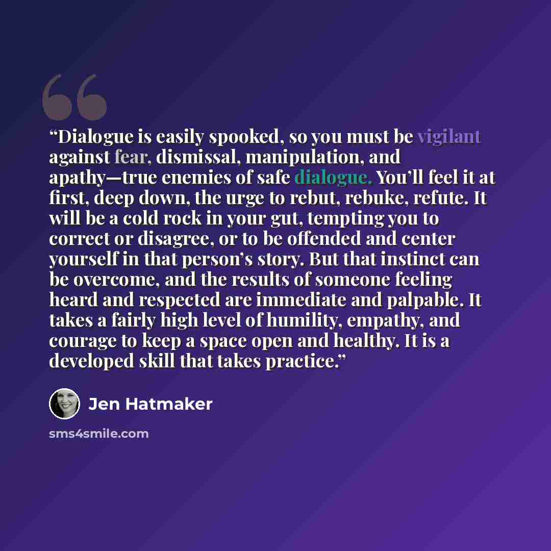“Dialogue is easily spooked, so you must be vigilant against fear, dismissal, manipulation, and apathy—true enemies of safe dialogue. You’ll feel it at first, deep down, the urge to rebut, rebuke, refute. It will be a cold rock in your gut, tempting you to correct or disagree, or to be offended and…” quote by Jen Hatmaker