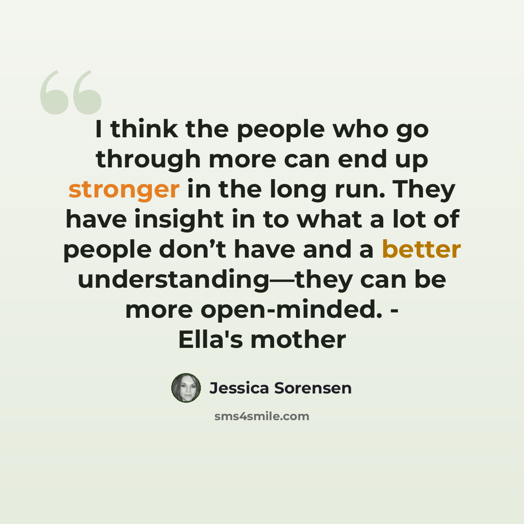 “I think the people who go through more can end up stronger in the long run. They have insight in to what a lot of people don’t have and a better understanding—they can be more open-minded. - Ella's mother” quote by Jessica Sorensen