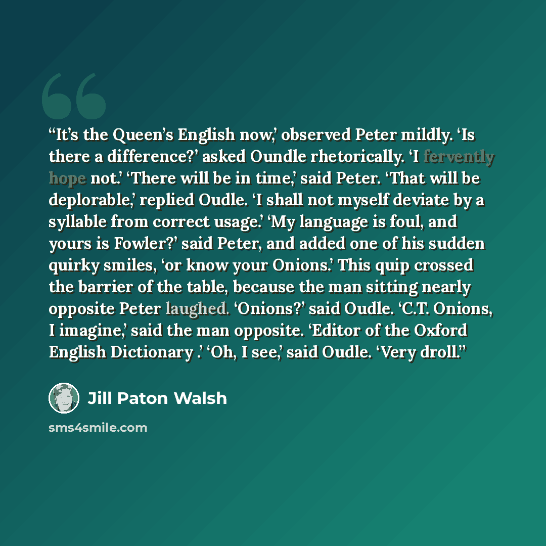 “It’s the Queen’s English now,’ observed Peter mildly. ‘Is there a difference?’ asked Oundle rhetorically. ‘I fervently hope not.’ ‘There will be in time,’ said Peter. ‘That will be deplorable,’ replied Oudle. ‘I shall not myself deviate by a syllable from correct usage.’ ‘My language is foul, and…” quote by Jill Paton Walsh