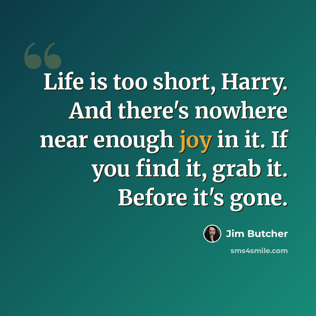 “Life is too short, Harry. And there's nowhere near enough joy in it. If you find it, grab it. Before it's gone.” quote by Jim Butcher
