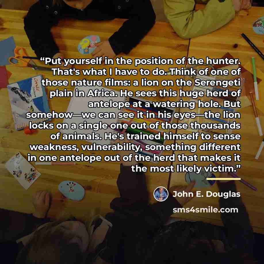 “Put yourself in the position of the hunter. That's what I have to do. Think of one of those nature films: a lion on the Serengeti plain in Africa. He sees this huge herd of antelope at a watering hole. But somehow—we can see it in his eyes—the lion locks on a single one out of those thousands of…” quote by John E. Douglas
