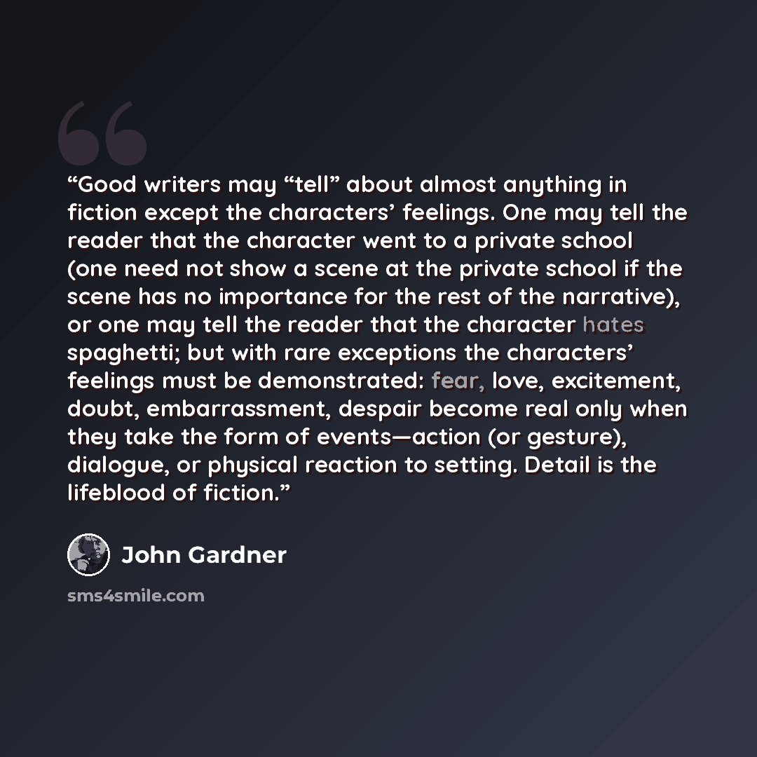 “Good writers may “tell” about almost anything in fiction except the characters’ feelings. One may tell the reader that the character went to a private school (one need not show a scene at the private school if the scene has no importance for the rest of the narrative), or one may tell the reader…” quote by John Gardner