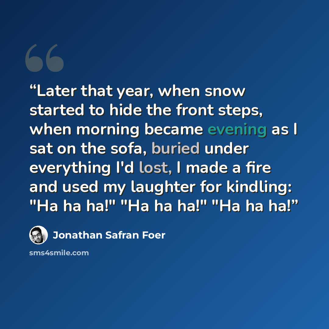 “Later that year, when snow started to hide the front steps, when morning became evening as I sat on the sofa, buried under everything I'd lost, I made a fire and used my laughter for kindling: "Ha ha ha!" "Ha ha ha!" "Ha ha ha!” quote by Jonathan Safran Foer