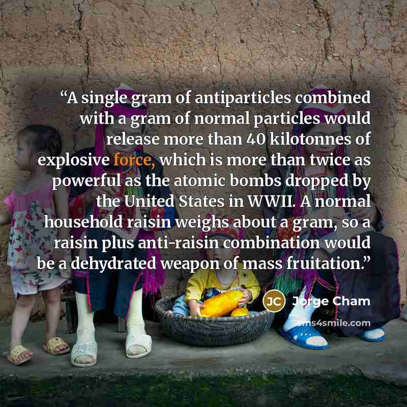 “A single gram of antiparticles combined with a gram of normal particles would release more than 40 kilotonnes of explosive force, which is more than twice as powerful as the atomic bombs dropped by the United States in WWII. A normal household raisin weighs about a gram, so a raisin plus…” quote by Jorge Cham