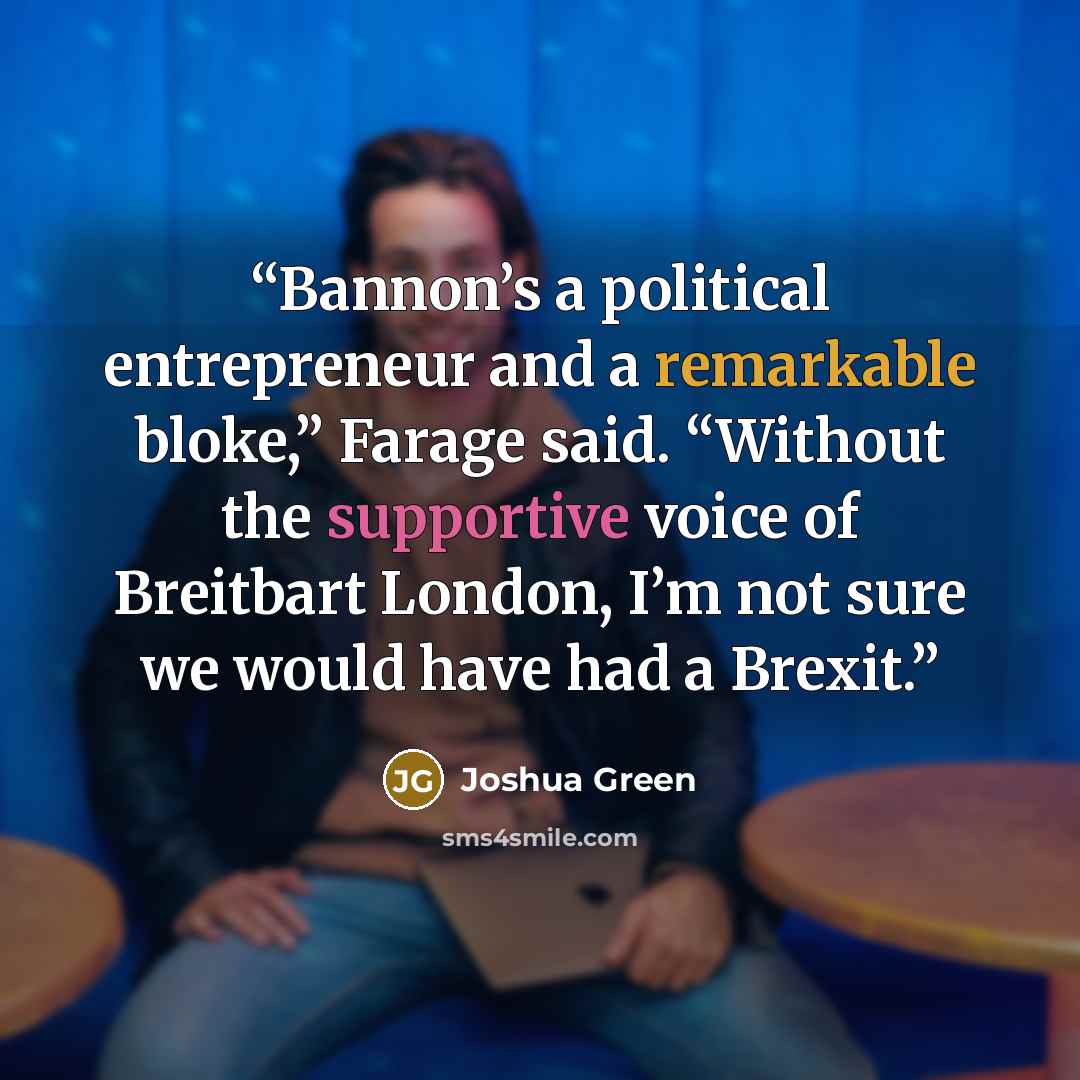 “Bannon’s a political entrepreneur and a remarkable bloke,” Farage said. “Without the supportive voice of Breitbart London, I’m not sure we would have had a Brexit.” quote by Joshua Green