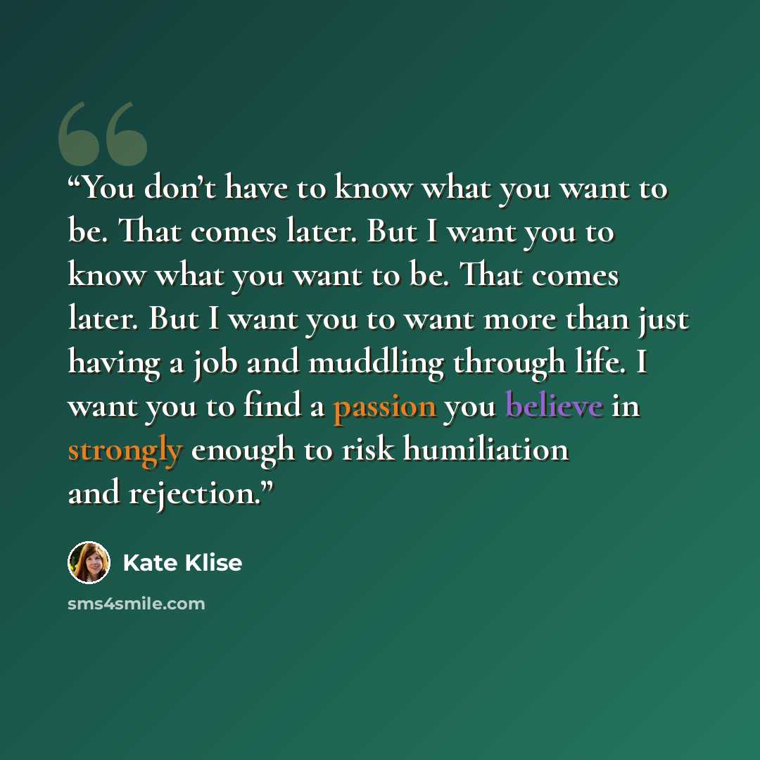 “You don’t have to know what you want to be. That comes later. But I want you to know what you want to be. That comes later. But I want you to want more than just having a job and muddling through life. I want you to find a passion you believe in strongly enough to risk humiliation and rejection.” quote by Kate Klise