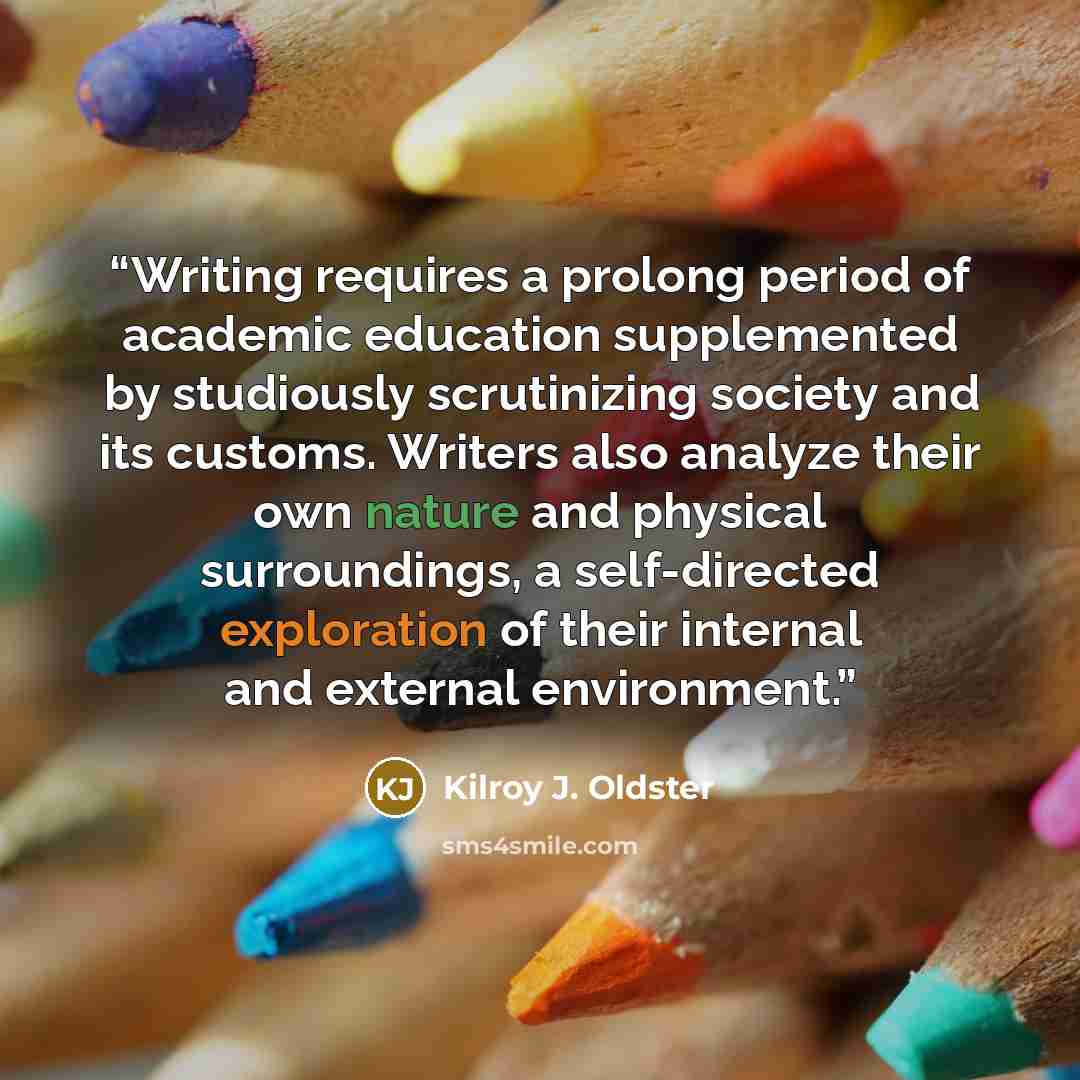 “Writing requires a prolong period of academic education supplemented by studiously scrutinizing society and its customs. Writers also analyze their own nature and physical surroundings, a self-directed exploration of their internal and external environment.” quote by Kilroy J. Oldster