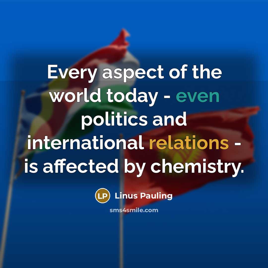 “Every aspect of the world today - even politics and international relations - is affected by chemistry.” quote by Linus Pauling