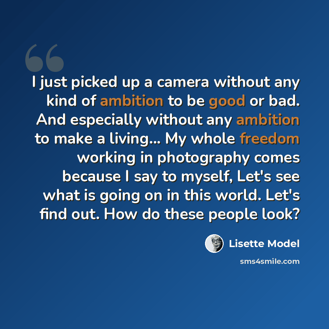 “I just picked up a camera without any kind of ambition to be good or bad. And especially without any ambition to make a living... My whole freedom working in photography comes because I say to myself, Let's see what is going on in this world. Let's find out. How do these people look?” quote by Lisette Model