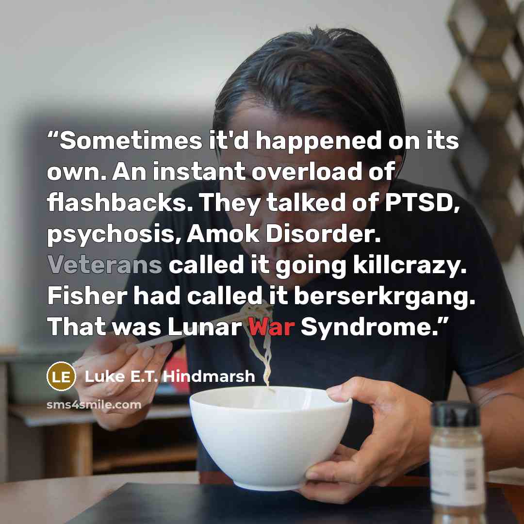 “Sometimes it'd happened on its own. An instant overload of flashbacks. They talked of PTSD, psychosis, Amok Disorder. Veterans called it going killcrazy. Fisher had called it berserkrgang. That was Lunar War Syndrome.” quote by Luke E.T. Hindmarsh