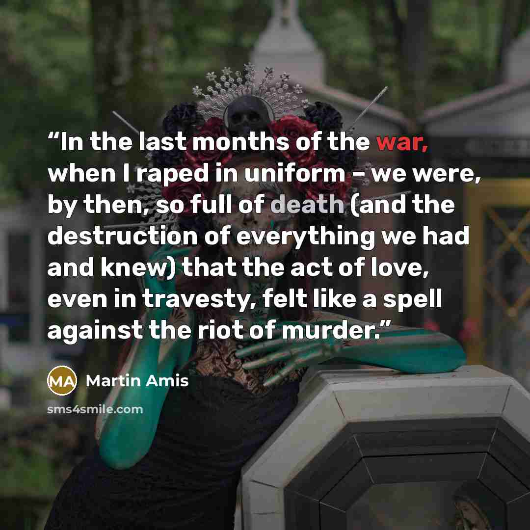 “In the last months of the war, when I raped in uniform – we were, by then, so full of death (and the destruction of everything we had and knew) that the act of love, even in travesty, felt like a spell against the riot of murder.” quote by Martin Amis