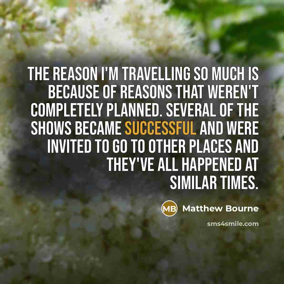 “The reason I'm travelling so much is because of reasons that weren't completely planned. Several of the shows became successful and were invited to go to other places and they've all happened at similar times.” quote by Matthew Bourne