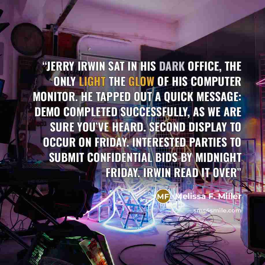 “Jerry Irwin sat in his dark office, the only light the glow of his computer monitor. He tapped out a quick message: Demo completed successfully, as we are sure you’ve heard. Second display to occur on Friday. Interested parties to submit confidential bids by midnight Friday. Irwin read it over” quote by Melissa F. Miller
