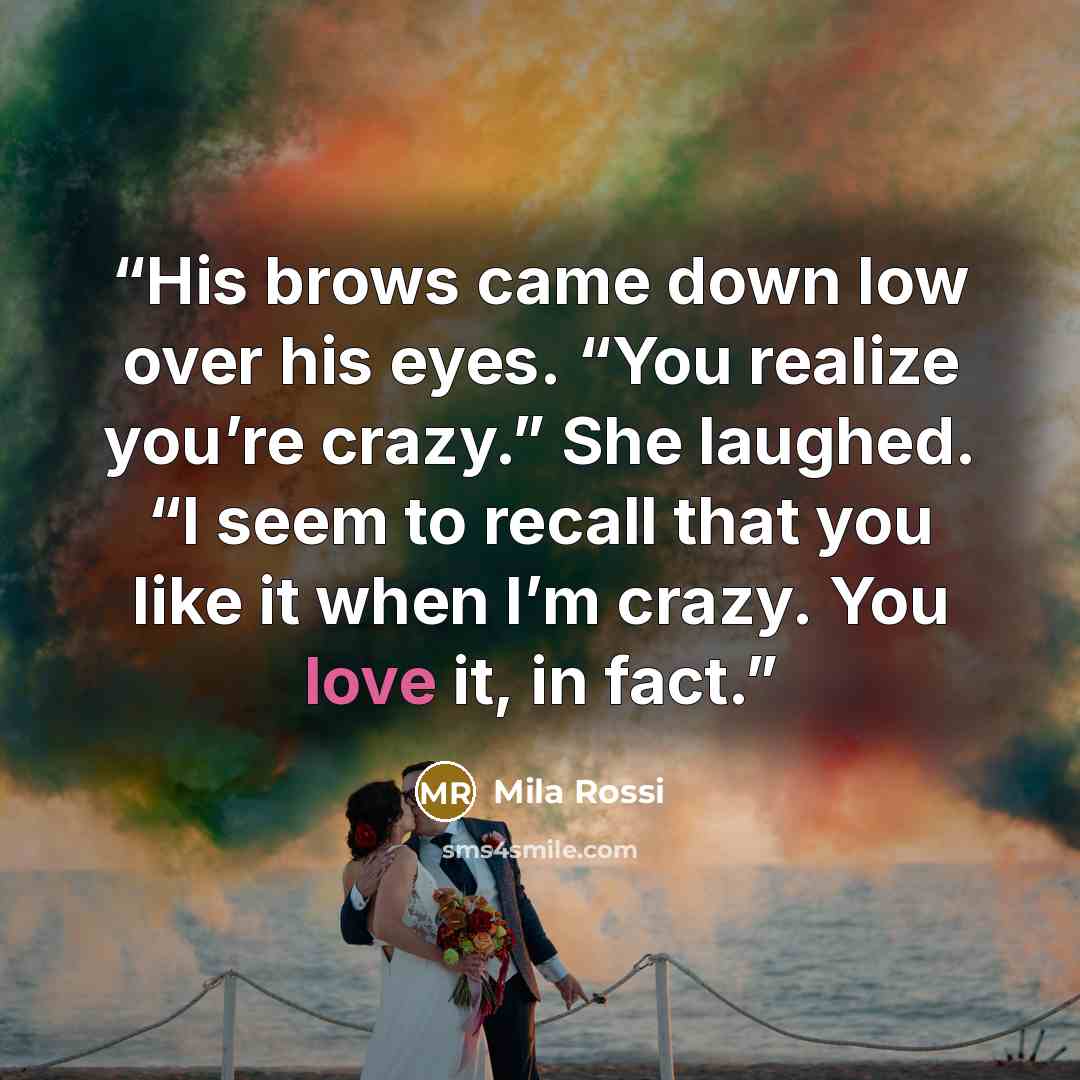 “His brows came down low over his eyes. “You realize you’re crazy.” She laughed. “I seem to recall that you like it when I’m crazy. You love it, in fact.” quote by Mila Rossi