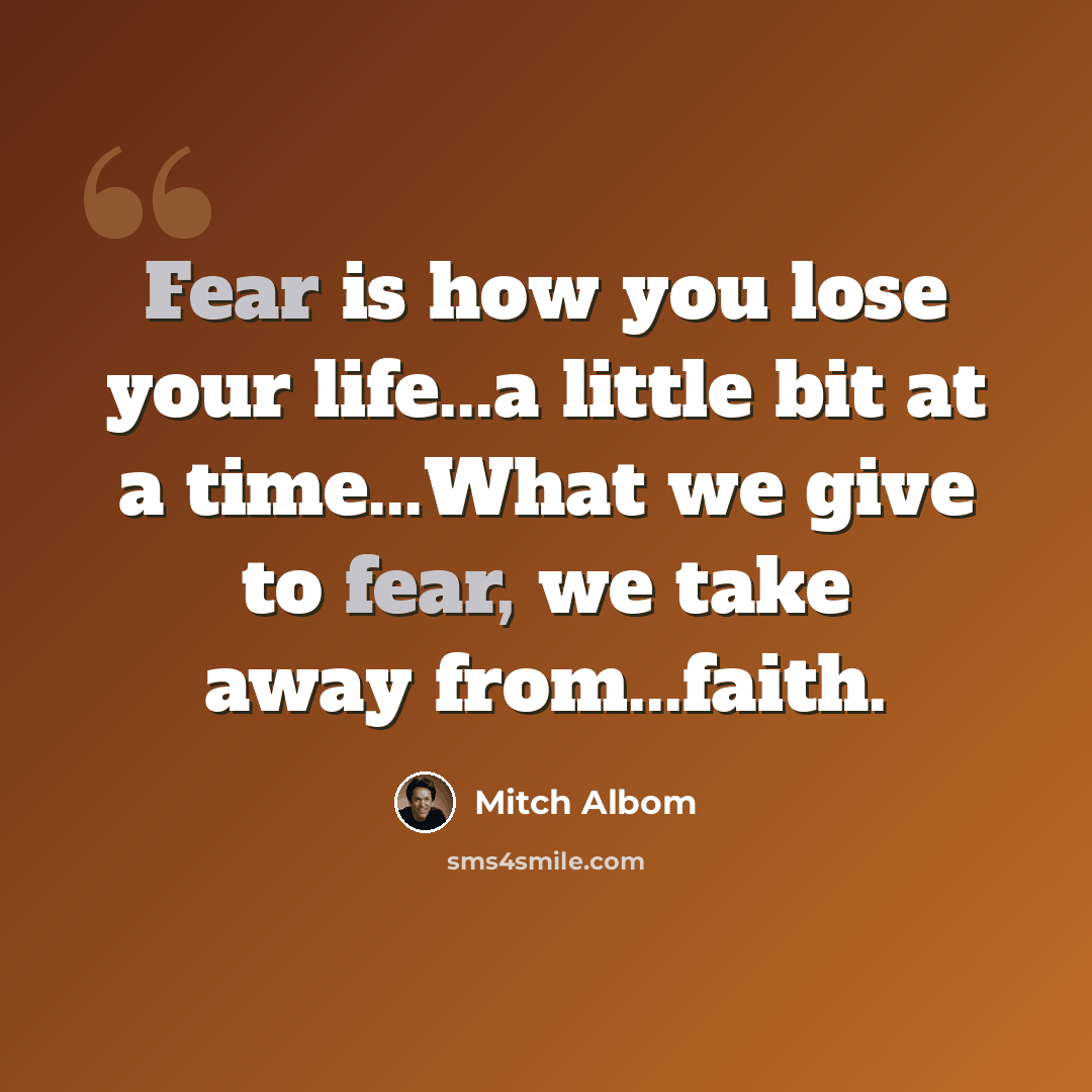 “Fear is how you lose your life...a little bit at a time...What we give to fear, we take away from...faith.” quote by Mitch Albom