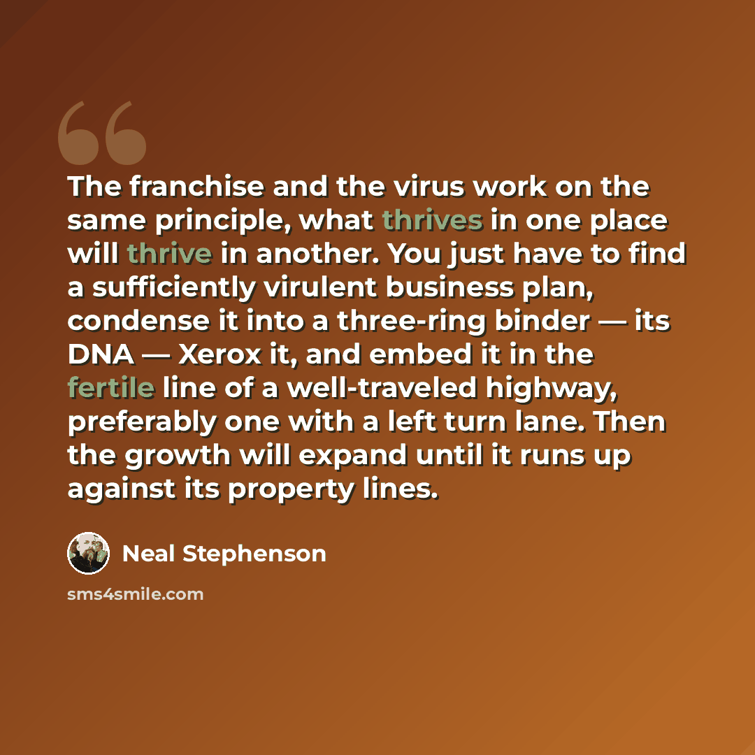 “The franchise and the virus work on the same principle, what thrives in one place will thrive in another. You just have to find a sufficiently virulent business plan, condense it into a three-ring binder ― its DNA ― Xerox it, and embed it in the fertile line of a well-traveled highway, preferably…” quote by Neal Stephenson