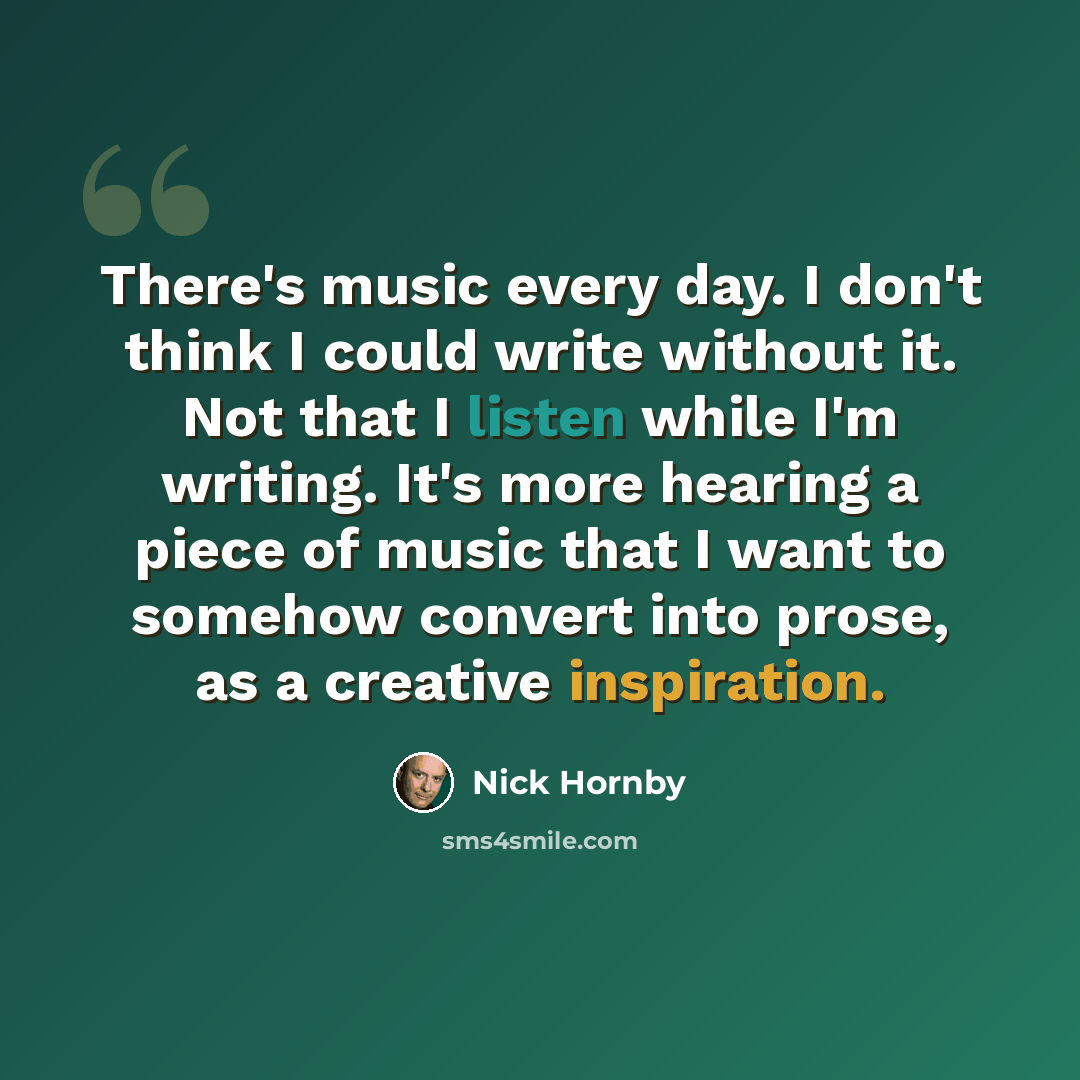 “There's music every day. I don't think I could write without it. Not that I listen while I'm writing. It's more hearing a piece of music that I want to somehow convert into prose, as a creative inspiration.” quote by Nick Hornby