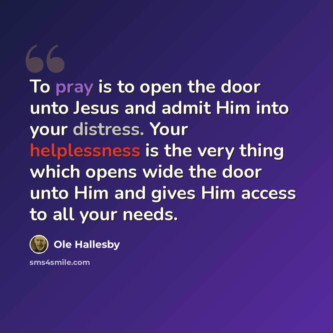 “To pray is to open the door unto Jesus and admit Him into your distress. Your helplessness is the very thing which opens wide the door unto Him and gives Him access to all your needs.” quote by Ole Hallesby