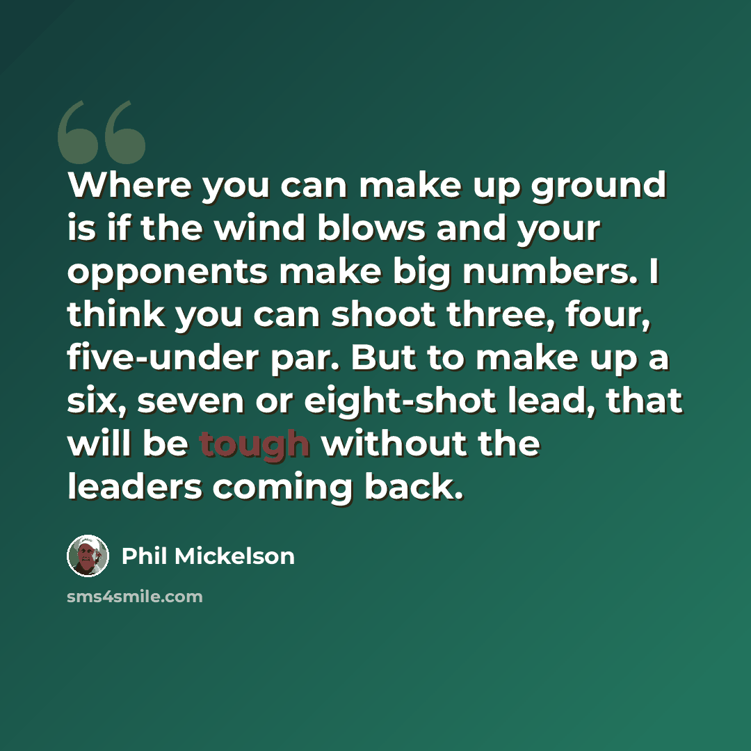 “Where you can make up ground is if the wind blows and your opponents make big numbers. I think you can shoot three, four, five-under par. But to make up a six, seven or eight-shot lead, that will be tough without the leaders coming back.” quote by Phil Mickelson
