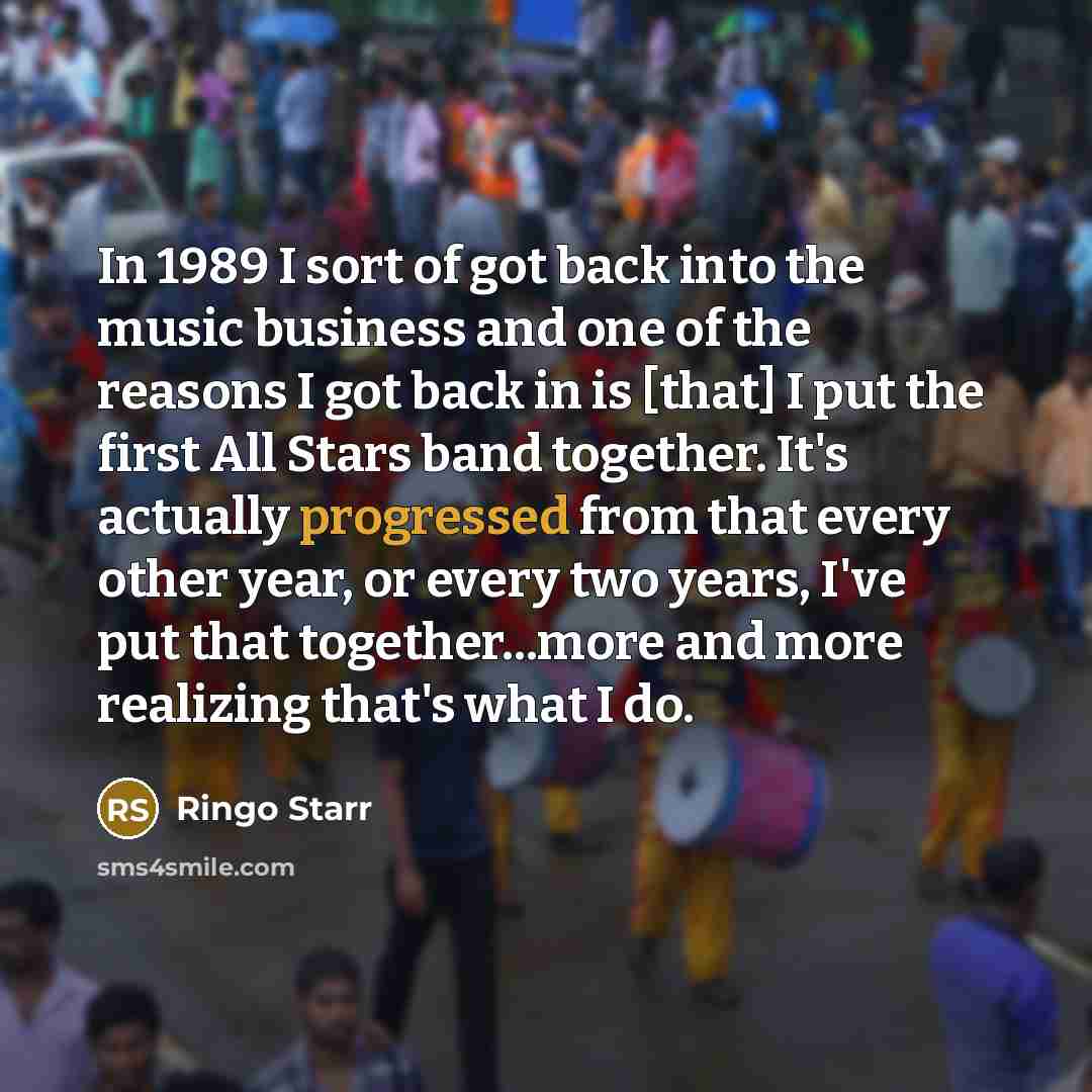 “In 1989 I sort of got back into the music business and one of the reasons I got back in is [that] I put the first All Stars band together. It's actually progressed from that every other year, or every two years, I've put that together...more and more realizing that's what I do.” quote by Ringo Starr