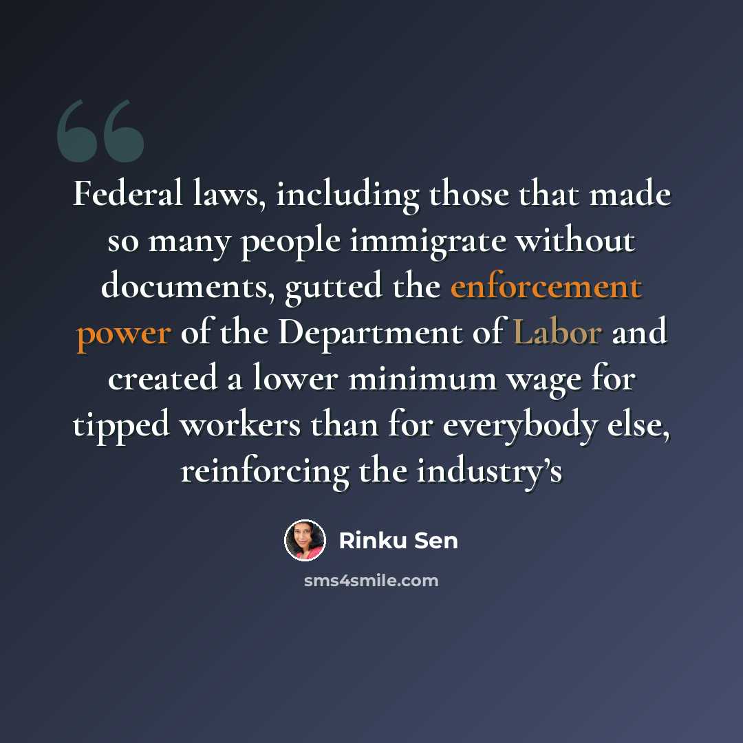 “Federal laws, including those that made so many people immigrate without documents, gutted the enforcement power of the Department of Labor and created a lower minimum wage for tipped workers than for everybody else, reinforcing the industry’s” quote by Rinku Sen