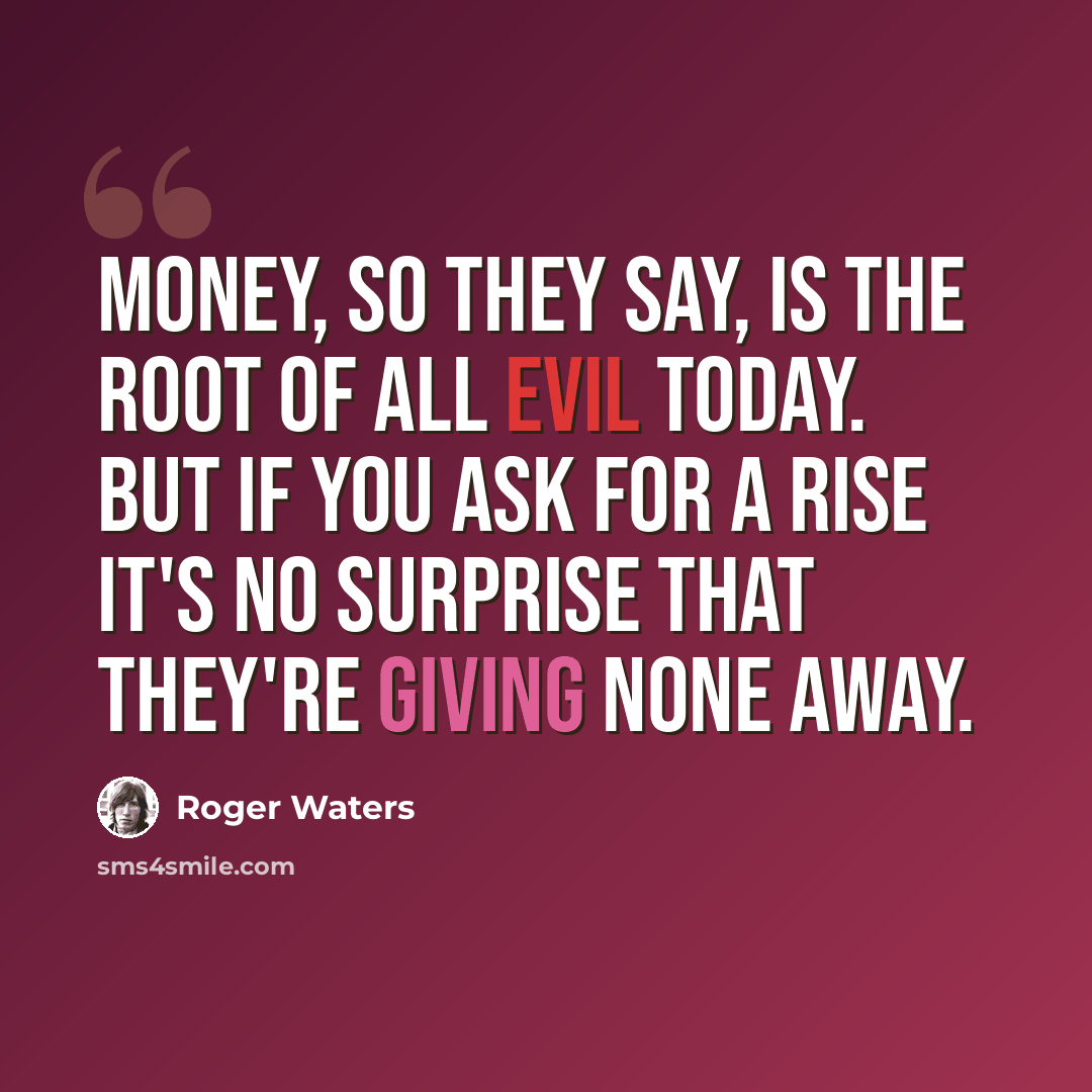 “Money, so they say, is the root of all evil today. But if you ask for a rise it's no surprise that they're giving none away.” quote by Roger Waters