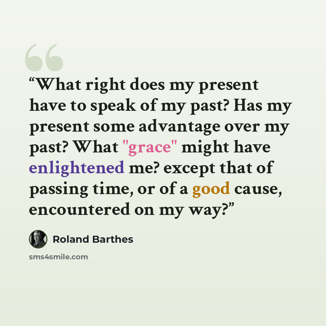 “What right does my present have to speak of my past? Has my present some advantage over my past? What "grace" might have enlightened me? except that of passing time, or of a good cause, encountered on my way?” quote by Roland Barthes