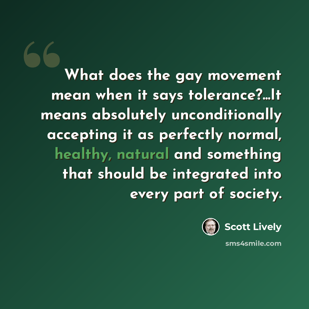 “What does the gay movement mean when it says tolerance?...It means absolutely unconditionally accepting it as perfectly normal, healthy, natural and something that should be integrated into every part of society.” quote by Scott Lively