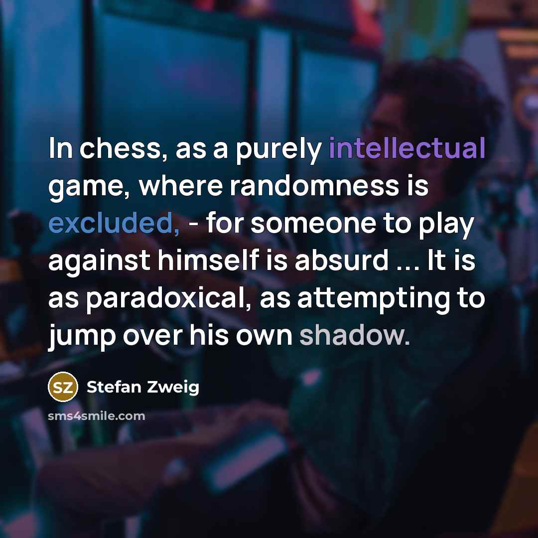 “In chess, as a purely intellectual game, where randomness is excluded, - for someone to play against himself is absurd ... It is as paradoxical, as attempting to jump over his own shadow.” quote by Stefan Zweig