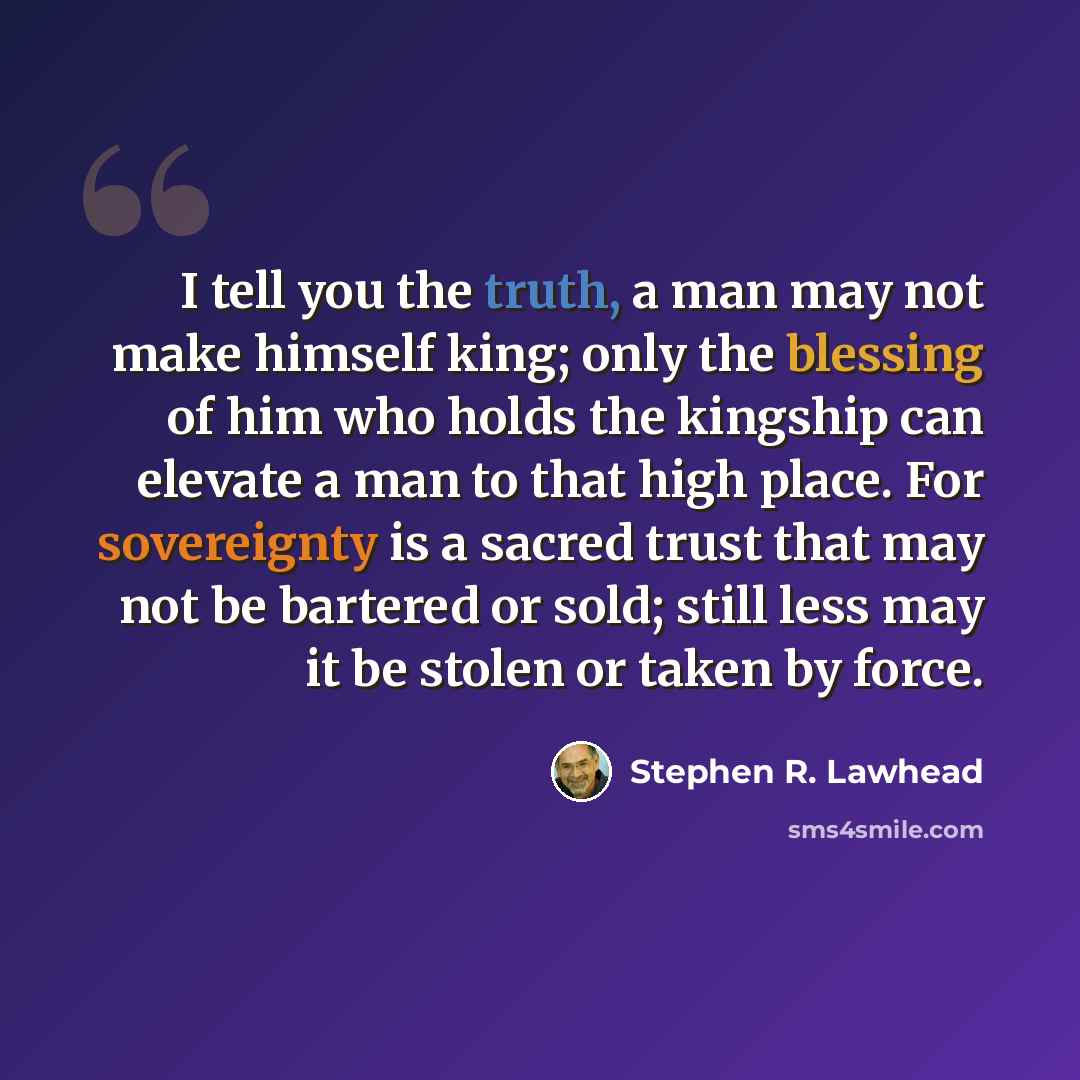 “I tell you the truth, a man may not make himself king; only the blessing of him who holds the kingship can elevate a man to that high place. For sovereignty is a sacred trust that may not be bartered or sold; still less may it be stolen or taken by force.” quote by Stephen R. Lawhead