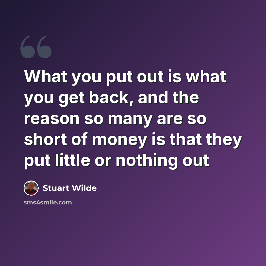 “What you put out is what you get back, and the reason so many are so short of money is that they put little or nothing out” quote by Stuart Wilde