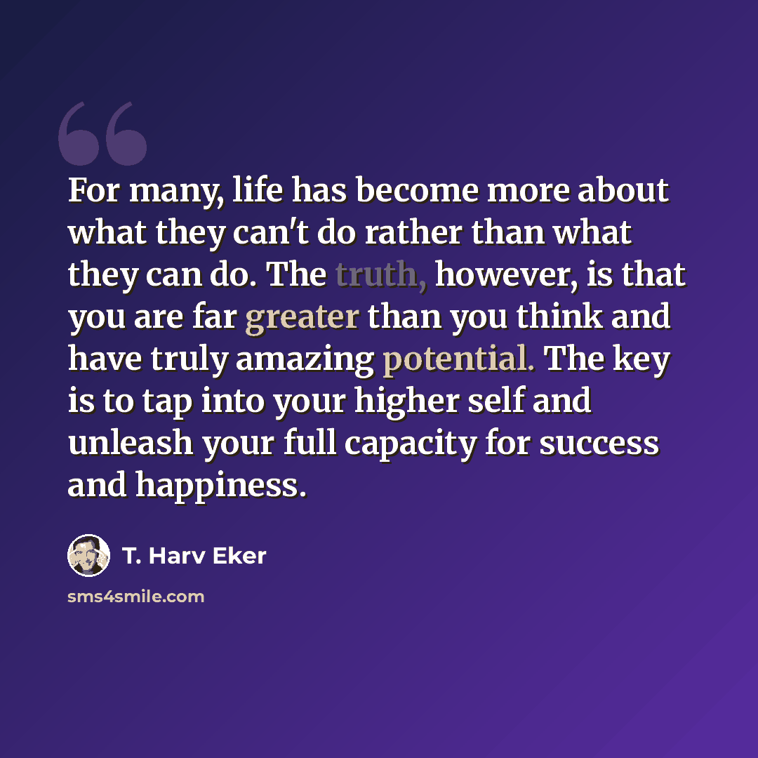 “For many, life has become more about what they can't do rather than what they can do. The truth, however, is that you are far greater than you think and have truly amazing potential. The key is to tap into your higher self and unleash your full capacity for success and happiness.” quote by T. Harv Eker