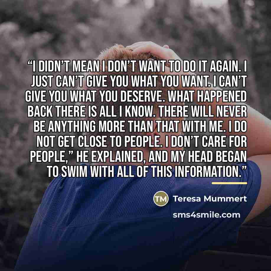 “I didn’t mean I don’t want to do it again. I just can’t give you what you want. I can’t give you what you deserve. What happened back there is all I know. There will never be anything more than that with me. I do not get close to people. I don’t care for people,” he explained, and my head began to…” quote by Teresa Mummert