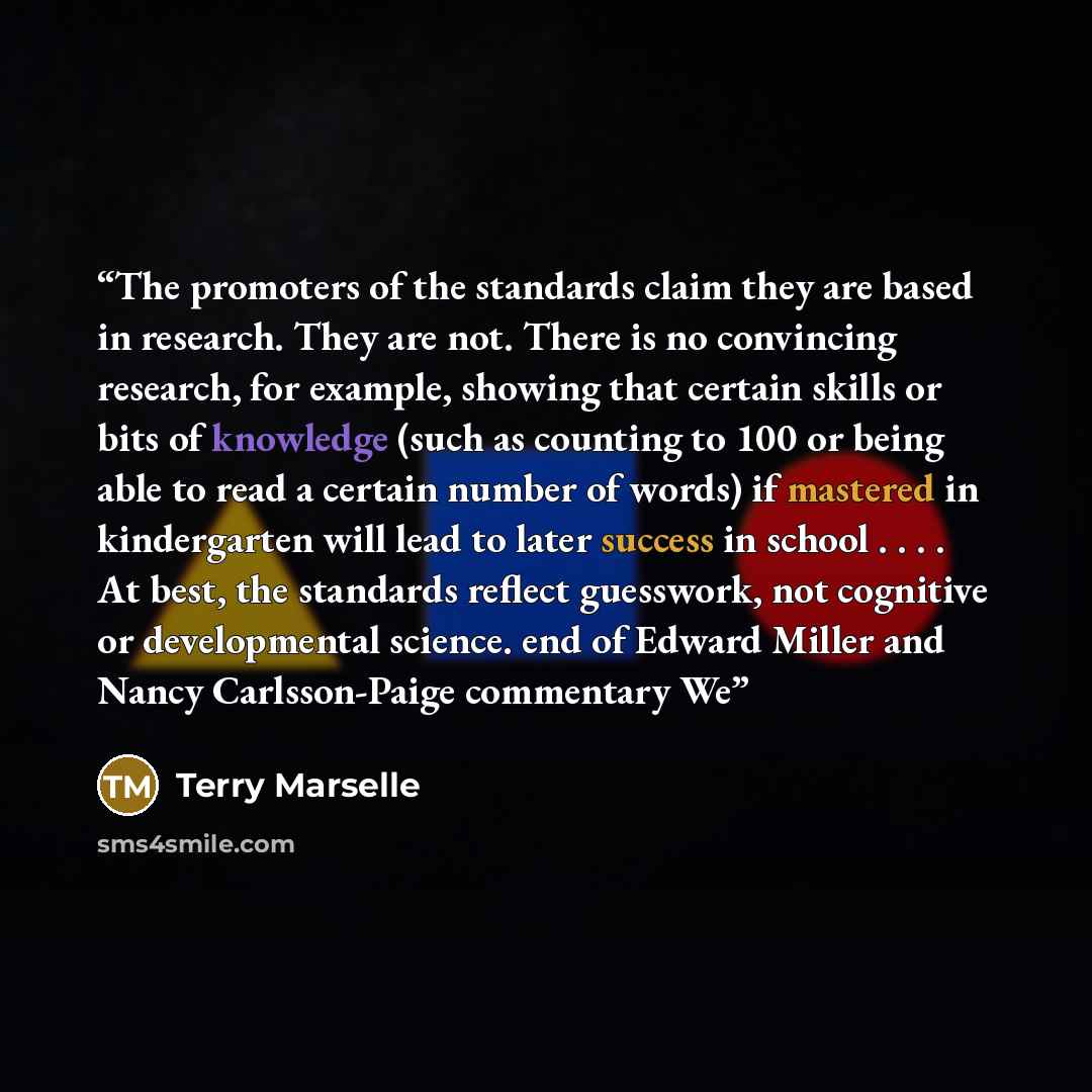 “The promoters of the standards claim they are based in research. They are not. There is no convincing research, for example, showing that certain skills or bits of knowledge (such as counting to 100 or being able to read a certain number of words) if mastered in kindergarten will lead to later…” quote by Terry Marselle
