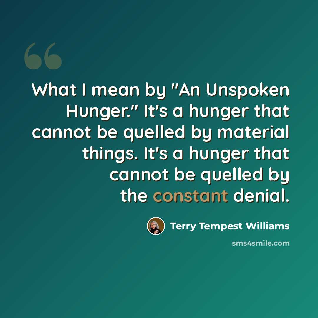 “What I mean by "An Unspoken Hunger." It's a hunger that cannot be quelled by material things. It's a hunger that cannot be quelled by the constant denial.” quote by Terry Tempest Williams