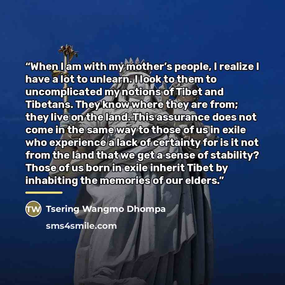 “When I am with my mother’s people, I realize I have a lot to unlearn. I look to them to uncomplicated my notions of Tibet and Tibetans. They know where they are from; they live on the land. This assurance does not come in the same way to those of us in exile who experience a lack of certainty for…” quote by Tsering Wangmo Dhompa