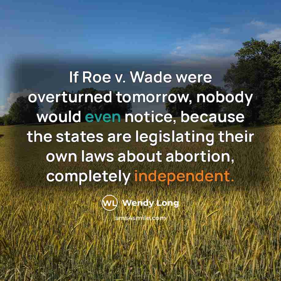 “If Roe v. Wade were overturned tomorrow, nobody would even notice, because the states are legislating their own laws about abortion, completely independent.” quote by Wendy Long