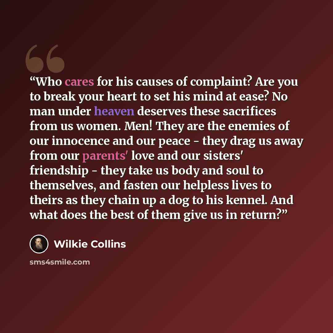 “Who cares for his causes of complaint? Are you to break your heart to set his mind at ease? No man under heaven deserves these sacrifices from us women. Men! They are the enemies of our innocence and our peace - they drag us away from our parents' love and our sisters' friendship - they take us…” quote by Wilkie Collins
