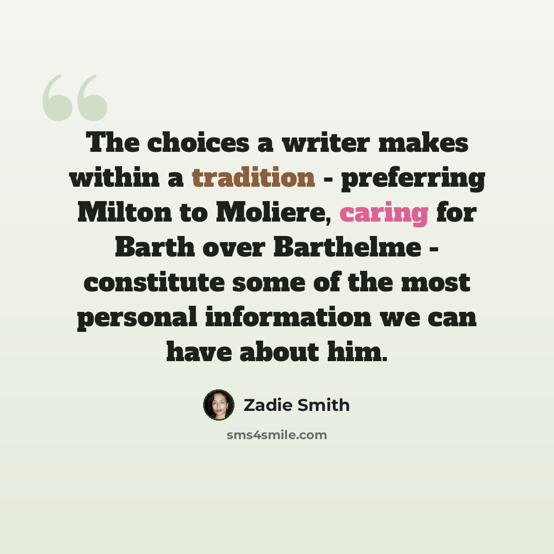 “The choices a writer makes within a tradition - preferring Milton to Moliere, caring for Barth over Barthelme - constitute some of the most personal information we can have about him.” quote by Zadie Smith