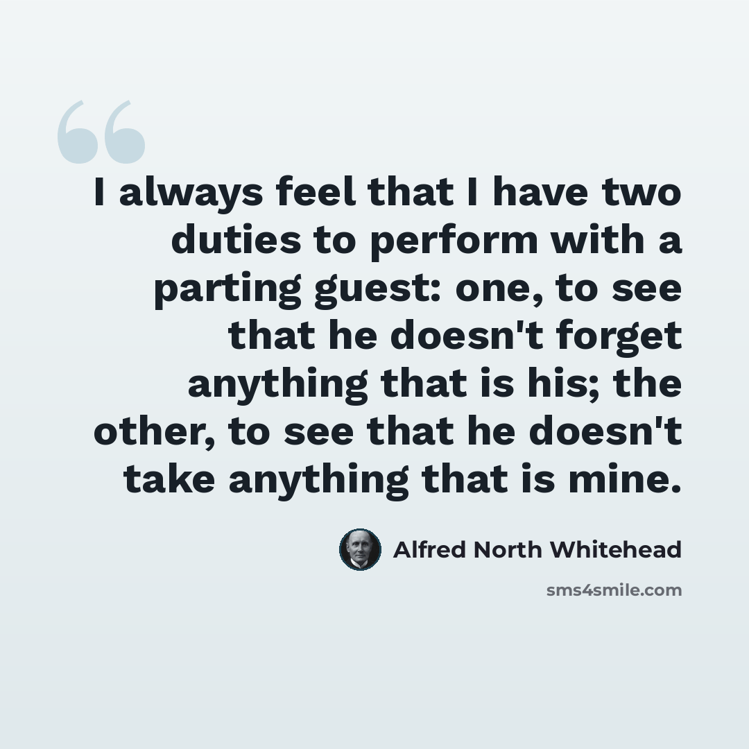 “I always feel that I have two duties to perform with a parting guest: one, to see that he doesn't forget anything that is his; the other, to see that he doesn't take anything that is mine.” quote by Alfred North Whitehead