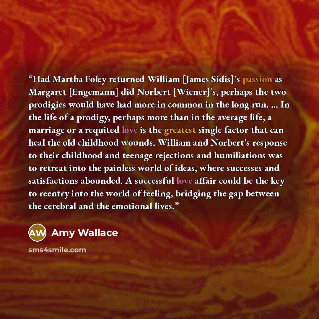 “Had Martha Foley returned William [James Sidis]'s passion as Margaret [Engemann] did Norbert [Wiener]'s, perhaps the two prodigies would have had more in common in the long run. ... In the life of a prodigy, perhaps more than in the average life, a marriage or a requited love is the greatest…” quote by Amy Wallace