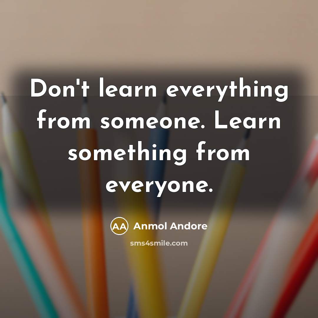 “Don't learn everything from someone. Learn something from everyone.” quote by Anmol Andore