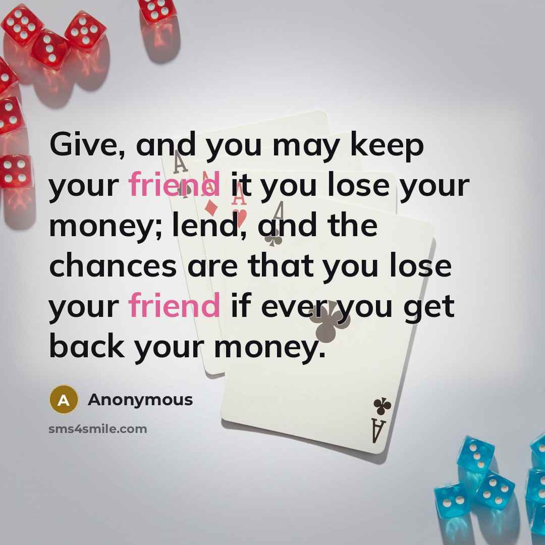 “Give, and you may keep your friend it you lose your money; lend, and the chances are that you lose your friend if ever you get back your money.” quote by Anonymous