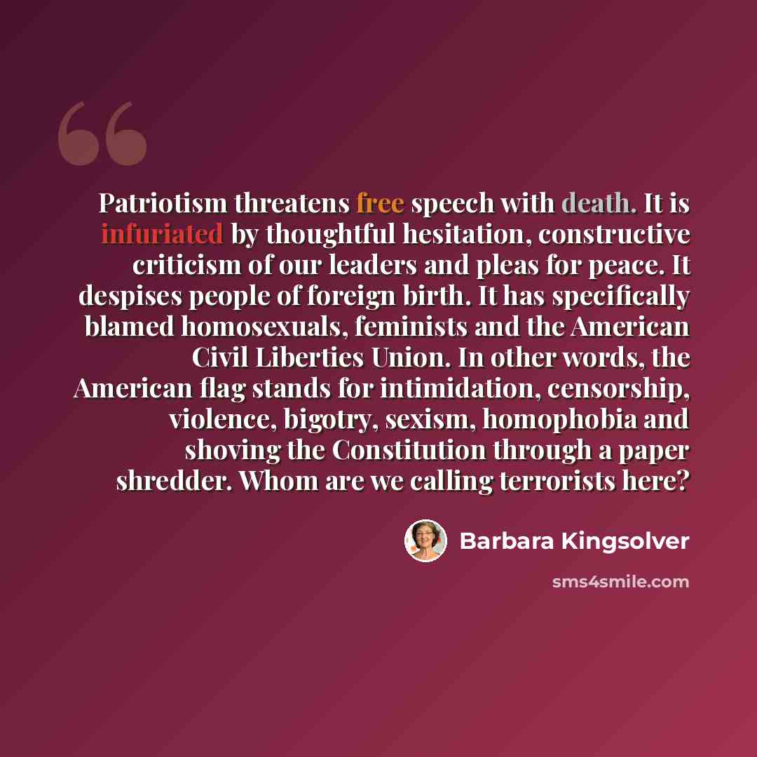 “Patriotism threatens free speech with death. It is infuriated by thoughtful hesitation, constructive criticism of our leaders and pleas for peace. It despises people of foreign birth. It has specifically blamed homosexuals, feminists and the American Civil Liberties Union. In other words, the…” quote by Barbara Kingsolver