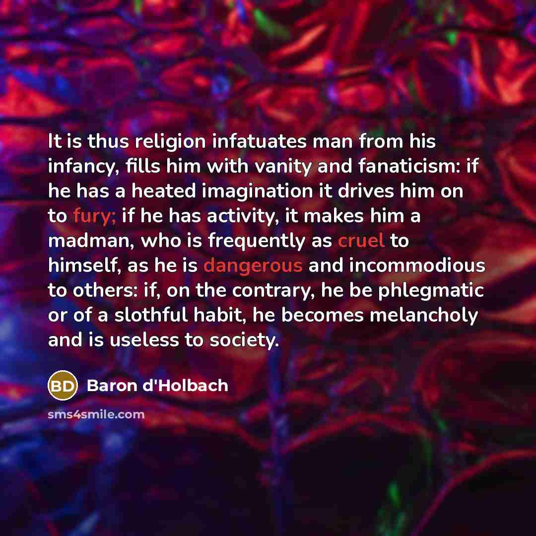 “It is thus religion infatuates man from his infancy, fills him with vanity and fanaticism: if he has a heated imagination it drives him on to fury; if he has activity, it makes him a madman, who is frequently as cruel to himself, as he is dangerous and incommodious to others: if, on the contrary…” quote by Baron d'Holbach
