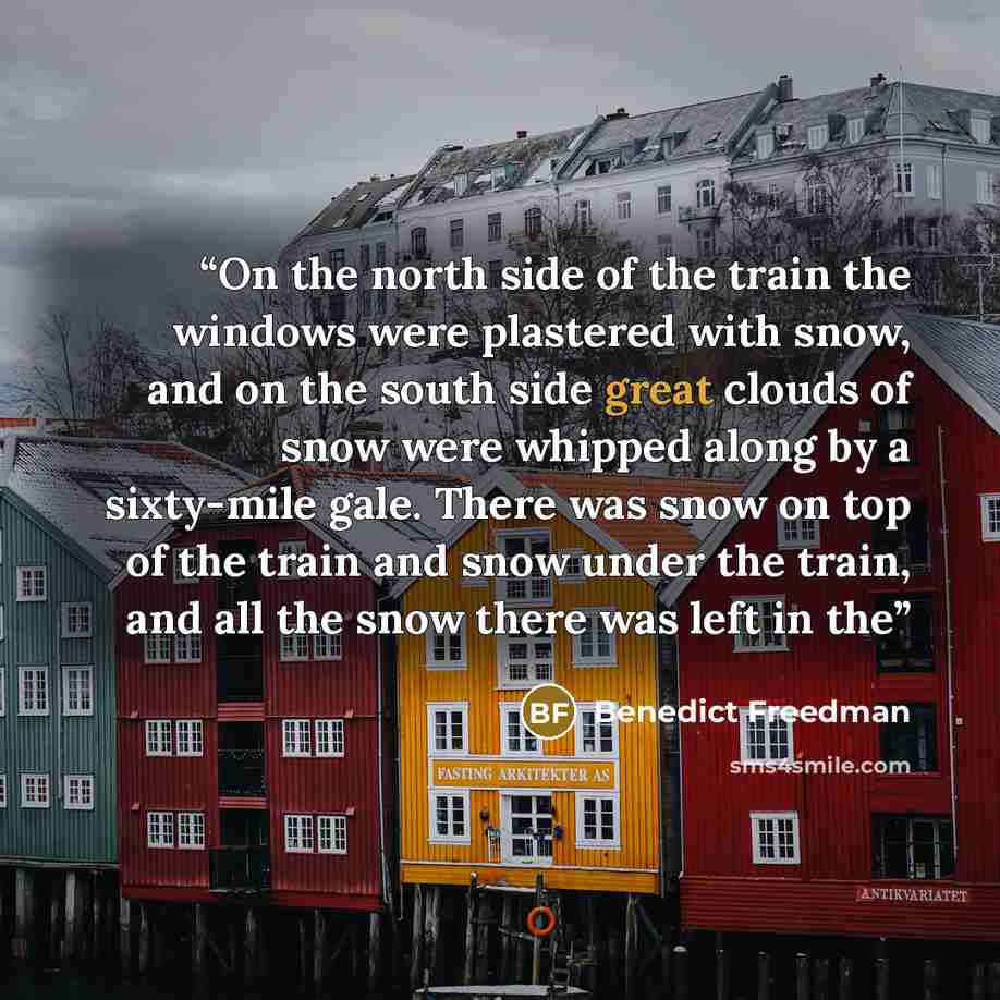 “On the north side of the train the windows were plastered with snow, and on the south side great clouds of snow were whipped along by a sixty-mile gale. There was snow on top of the train and snow under the train, and all the snow there was left in the” quote by Benedict Freedman